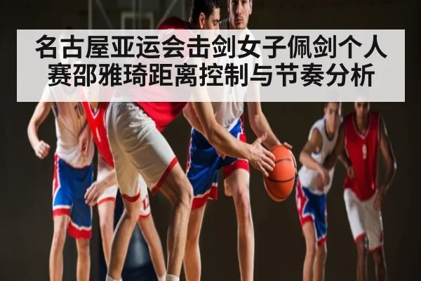 名古屋亚运会击剑女子佩剑个人赛邵雅琦距离控制与节奏分析